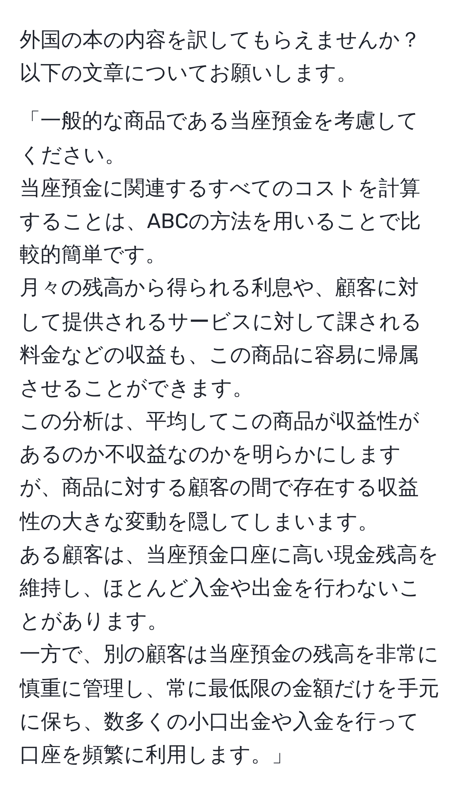 外国の本の内容を訳してもらえませんか？以下の文章についてお願いします。

「一般的な商品である当座預金を考慮してください。
当座預金に関連するすべてのコストを計算することは、ABCの方法を用いることで比較的簡単です。
月々の残高から得られる利息や、顧客に対して提供されるサービスに対して課される料金などの収益も、この商品に容易に帰属させることができます。
この分析は、平均してこの商品が収益性があるのか不収益なのかを明らかにしますが、商品に対する顧客の間で存在する収益性の大きな変動を隠してしまいます。
ある顧客は、当座預金口座に高い現金残高を維持し、ほとんど入金や出金を行わないことがあります。
一方で、別の顧客は当座預金の残高を非常に慎重に管理し、常に最低限の金額だけを手元に保ち、数多くの小口出金や入金を行って口座を頻繁に利用します。」