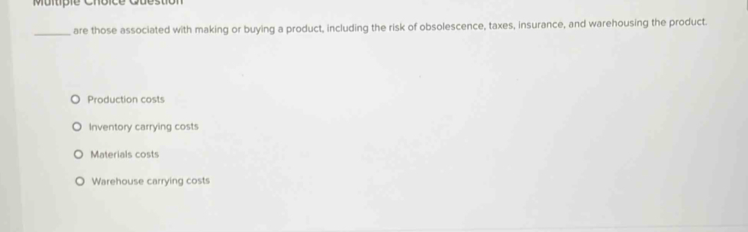 Question
_are those associated with making or buying a product, including the risk of obsolescence, taxes, insurance, and warehousing the product.
Production costs
Inventory carrying costs
Materials costs
Warehouse carrying costs