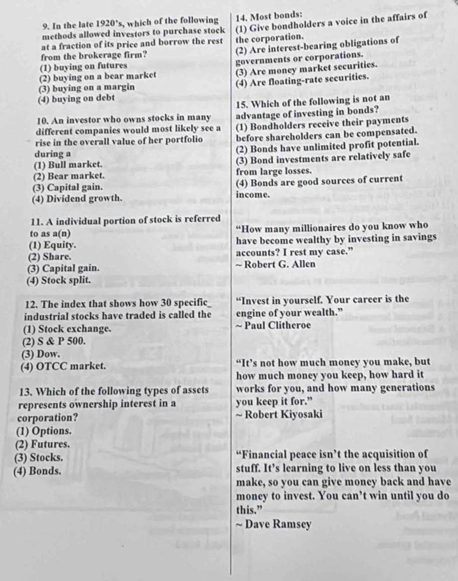 In the late 1920° c   which of the following 14. Most bonds:
methods allowed investors to purchase stock (1) Give bondholders a voice in the affairs of
at a fraction of its price and borrow the rest the corporation.
from the brokerage firm?
(2) Are interest-bearing obligations of
(1) buying on futures
governments or corporations.
(2) buying on a bear market
(3) Are money market securities.
(3) buying on a margin
(4) Are floating-rate securities.
(4) buying on debt
15. Which of the following is not an
10. An investor who owns stocks in many advantage of investing in bonds?
different companies would most likely see a (1) Bondholders receive their payments
rise in the overall value of her portfolio before shareholders can be compensated.
during a (2) Bonds have unlimited profit potential.
(1) Bull market. (3) Bond investments are relatively safe
(2) Bear market. from large losses.
(4) Bonds are good sources of current
(3) Capital gain. income.
(4) Dividend growth.
11. A individual portion of stock is referred
to as a(n) “How many millionaires do you know who
(1) Equity. have become wealthy by investing in savings
(2) Share. accounts? I rest my case.”
(3) Capital gain. ~ Robert G. Allen
(4) Stock split.
12. The index that shows how 30 specific “Invest in yourself. Your career is the
industrial stocks have traded is called the engine of your wealth.”
(1) Stock exchange. ~ Paul Clitheroe
(2) S & P 500.
(3) Dow.
(4) OTCC market. “It’s not how much money you make, but
how much money you keep, how hard it
13. Which of the following types of assets works for you, and how many generations
represents ownership interest in a you keep it for.”
corporation? ~ Robert Kiyosaki
(1) Options.
(2) Futures.
(3) Stocks. “Financial peace isn’t the acquisition of
(4) Bonds. stuff. It’s learning to live on less than you
make, so you can give money back and have
money to invest. You can’t win until you do
this.”
~ Dave Ramsey