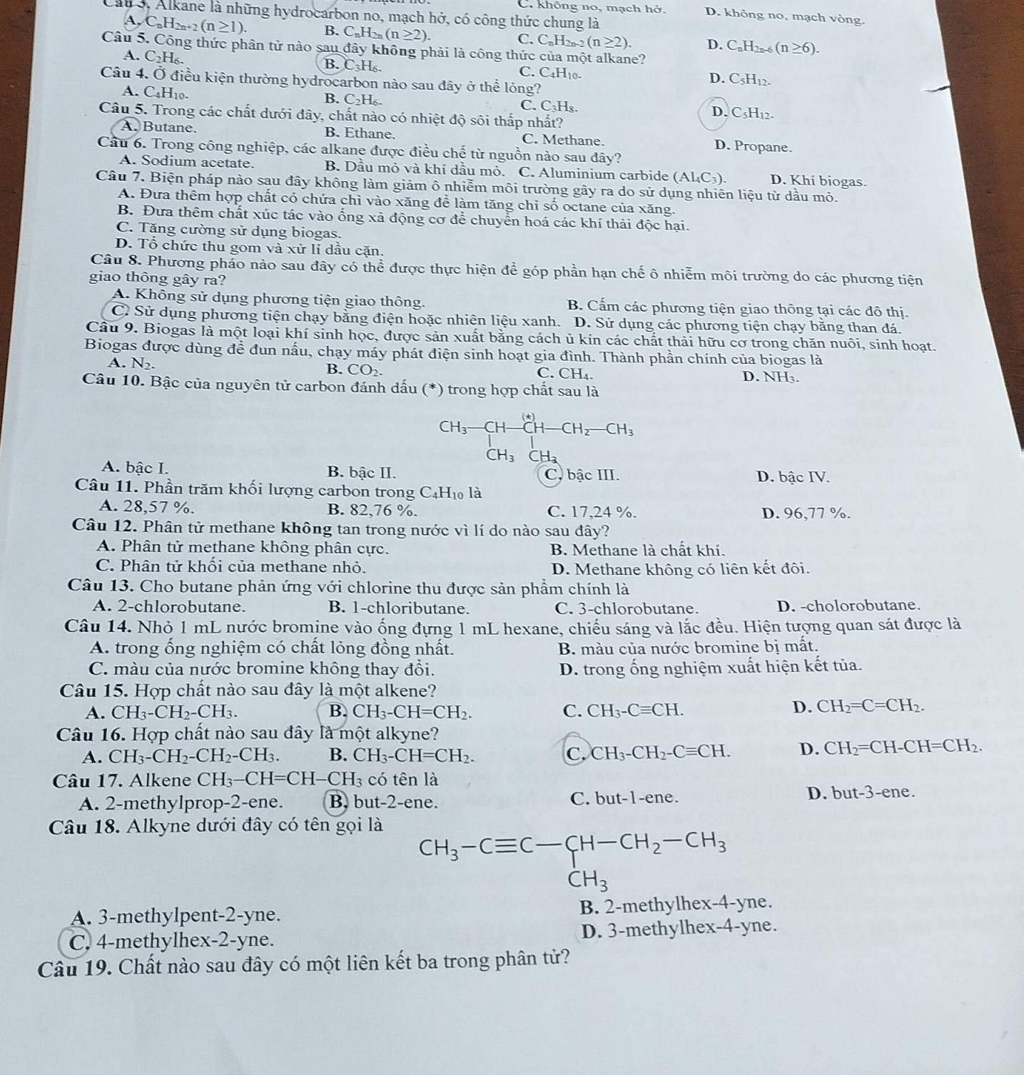 C. không no, mạch hở. D. không no, mạch vòng.
Cáu 3, Alkane là những hydrocarbon no, mạch hở, có công thức chung là
A. C。H 1_2n+2(n≥ 1).
C. C_nH_2n-2(n≥ 2).
B. C_nH_2n(n≥ 2). D. C H (n≥ 6).
Câu 5. Công thức phân tử nào sau đây không phải là công thức của một alkane?
A. C₂H₆. B. C₃H₆. C. C4H10. D. C5H12.
Câu 4. Ở điều kiện thường hydrocarbon nào sau đây ở thể lỏng?
A. C4H10- B. C₂H₆. C. C₃Hs. D. C3H12.
Câu 5. Trong các chất dưới đây, chất nào có nhiệt độ sôi thấp nhất?
A. Butane. B. Ethane. C. Methane.
D. Propane.
Cầu 6. Trong công nghiệp, các alkane được điều chế từ nguồn nào sau đây?
A. Sodium acetate. B. Dầu mỏ và khí dầu mỏ. C. Aluminium carbide (Al₄C₃). D. Khí biogas.
Câu 7. Biện pháp nào sau đây không làm giảm ô nhiễm môi trường gây ra do sử dụng nhiên liệu từ dầu mỏ.
A. Đưa thêm hợp chất có chứa chì vào xăng để làm tăng chỉ số octane của xăng.
B. Đưa thêm chất xúc tác vào ổng xả động cơ để chuyển hoá các khí thải độc hại.
C. Tăng cường sử dụng biogas.
D. Tổ chức thu gom và xử lí dầu cặn.
Câu 8. Phương pháo nào sau đây có thể được thực hiện để góp phần hạn chế ô nhiễm môi trường do các phương tiện
giao thông gây ra?
A. Không sử dụng phương tiện giao thông. B. Cấm các phương tiện giao thông tại các đô thị.
Cỉ Sử dụng phương tiện chạy bằng điện hoặc nhiên liệu xanh. D. Sử dụng các phương tiện chạy băng than đá.
Câu 9. Biogas là một loại khí sinh học, được sản xuất bằng cách ủ kín các chất thải hữu cơ trong chăn nuôi, sinh hoạt.
Biogas được dùng đề đun nấu, chạy máy phát điện sinh hoạt gia đình. Thành phần chính của biogas là
A. N_2. D. NH₃.
B. CO_2. C. CH_4.
Câu 10. Bậc của nguyên tử carbon đánh dấu (*) trong hợp chất sau là
CH_3 CH-CH-CH_2-CH_3
CH_3CH_3
A. bậc I. B. bậc II. C, bậc III. D. bậc IV.
Câu 11. Phần trăm khối lượng carbon trong C4H₁ là
A. 28,57 %. B. 82,76 %. C. 17,24 %. D. 96,77 %.
Câu 12. Phân tử methane không tan trong nước vì lí do nào sau đây?
A. Phân tử methane không phân cực. B. Methane là chất khí.
C. Phân tử khối của methane nhỏ. D. Methane không có liên kết đôi.
Câu 13. Cho butane phản ứng với chlorine thu được sản phầm chính là
A. 2-chlorobutane. B. 1-chloributane. C. 3-chlorobutane. D. -cholorobutane.
Câu 14. Nhỏ 1 mL nước bromine vào ống đựng 1 mL hexane, chiếu sáng và lắc đều. Hiện tượng quan sát được là
A. trong ống nghiệm có chất lỏng đồng nhất. B. màu của nước bromine bị mất.
C. màu của nước bromine không thay đổi. D. trong ống nghiệm xuất hiện kết tủa.
Câu 15. Hợp chất nào sau đây là một alkene?
A. CH_3-CH_2-CH_3. B. CH_3-CH=CH_2. C. CH_3-Cequiv CH.
D. CH_2=C=CH_2.
Câu 16. Hợp chất nào sau đây là một alkyne?
A. CH_3-CH_2-CH_2-CH_3. B. CH_3-CH=CH_2. c CH_3-CH_2-Cequiv CH. D. CH_2=CH-CH=CH_2.
Câu 17. Alkene CH_3-CH=CH -( H_3 có tên là
C.
A. 2-methylprop-2-ene. B. but-2-ene. but-1-ene.
D. but-3-ene.
Câu 18. Alkyne dưới đây có tên gọi là
CH_3-Cequiv C-CH-CH_2-CH_3
A. 3-methylpent-2-yne. B. 2-methylhex-4-yne.
C. 4-methylhex-2-yne. D. 3-methylhex-4-yne.
Câu 19. Chất nào sau đây có một liên kết ba trong phân tử?