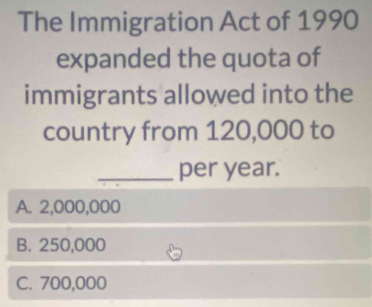 The Immigration Act of 1990
expanded the quota of
immigrants allowed into the
country from 120,000 to
_per year.
A. 2,000,000
B. 250,000
C. 700,000