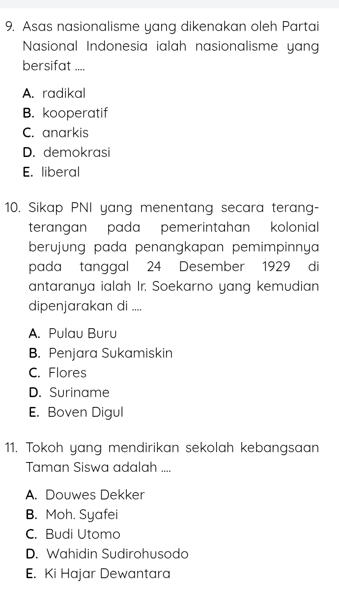 Asas nasionalisme yang dikenakan oleh Partai
Nasional Indonesia ialah nasionalisme yang
bersifat ....
A. radikal
B. kooperatif
C. anarkis
D. demokrasi
E. liberal
10. Sikap PNI yang menentang secara terang-
terangan pada pemerintahan kolonial 
berujung pada penangkapan pemimpinnya 
pada tanggal 24 Desember 1929 di
antaranya ialah Ir. Soekarno yang kemudian
dipenjarakan di ....
A. Pulau Buru
B. Penjara Sukamiskin
C. Flores
D. Suriname
E. Boven Digul
11. Tokoh yang mendirikan sekolah kebangsaan
Taman Siswa adalah ....
A. Douwes Dekker
B. Moh. Syafei
C. Budi Utomo
D. Wahidin Sudirohusodo
E. Ki Hajar Dewantara