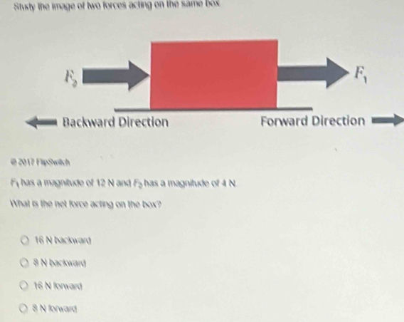 Stuxty The image of two forces acting on the same box
@ 2017 FlipSwitch
F_1 has a magnitude of 12 N and F_2 has a magnitude of 4 N
What is the net force acting on the box?
16 N backward
8 N backward
16 N forward
8 N forward