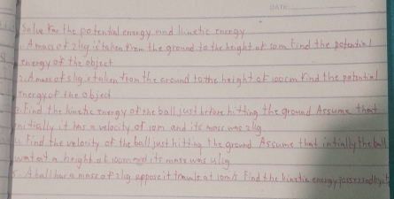 Solve Yor the potential enengy and lunthic tnengy 
Amass of 2 lg is taken from the ground to the height or tom find the pstential 
Energyof the object 
D. Amuss of slig is taken from the around to the height of 10ocm kind the potential 
thergyor the objec 
. Find the hinehic tnengy of the ball just befort bitting the ground Assume that 
fnidially it has a velocity of jom and its mass was alg 
A find the velacity of the ball just hitting the ground Assume that intially the ball 
wat en't n height at joameyd it's mass was ulug 
5. A ball har a mase of zlg appose it traule at com's find the linthie enargy gassessedby