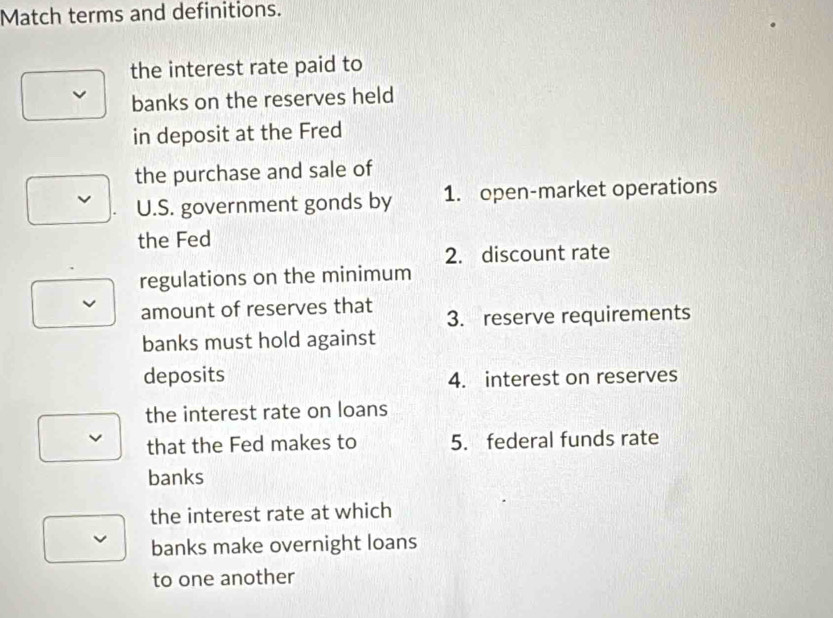 Match terms and definitions.
the interest rate paid to
banks on the reserves held
in deposit at the Fred
the purchase and sale of
U.S. government gonds by 1. open-market operations
the Fed
2. discount rate
regulations on the minimum
amount of reserves that 3. reserve requirements
banks must hold against
deposits
4. interest on reserves
the interest rate on loans
that the Fed makes to 5. federal funds rate
banks
the interest rate at which
banks make overnight loans
to one another