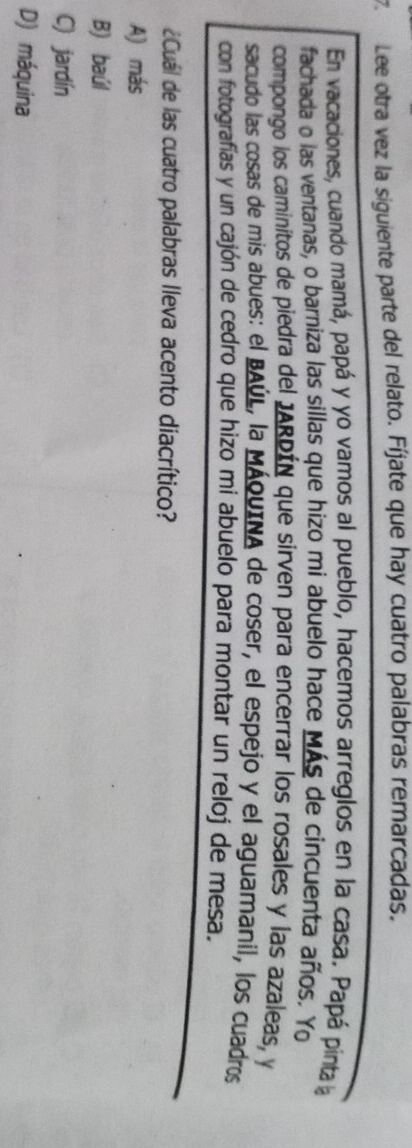 Lee otra vez la siguiente parte del relato. Fíjate que hay cuatro palabras remarcadas.
En vacaciones, cuando mamá, papá y yo vamos al pueblo, hacemos arreglos en la casa. Papá pinta la
fachada o las ventanas, o barniza las sillas que hizo mi abuelo hace Más de cincuenta años. Yo
compongo los caminitos de piedra del JARDÍN que sirven para encerrar los rosales y las azaleas, y
sacudo las cosas de mis abues: el BAÚL, la MÁqUINA de coser, el espejo y el aguamanil, los cuadros
con fotografías y un cajón de cedro que hizo mi abuelo para montar un reloj de mesa.
¿Cuál de las cuatro palabras lleva acento diacrítico?
A) más
B) baúl
C) jardín
D) máquina