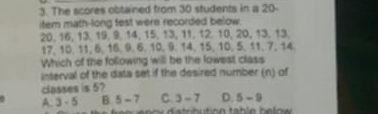 The scores obtained from 30 students in a 20 -
item math-long fest were recorded below.
20, 16, 13. 19, 9, 14, 15, 13, 11, 12. 10, 20, 13, 13.
17, 10, 11, 6, 16, 9, 6, 10, 9, 14, 15, 10, 5, 11, 7, 14.
Which of the following will be the lowest class
interval of the data set if the desired number (n) of
classes is 5?
0 A. 3 - 5 B. 5 - 7 C. 3 - 7 D. 5-9