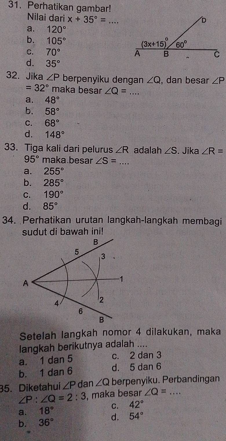 Perhatikan gambar!
Nilai dari x+35°= _
a. 120°
b. 105°
C. 70°
d. 35°
32. Jika ∠ P berpenyiku dengan ∠ Q , dan besar ∠ P
=32° maka besar ∠ Q= _
a. 48°
b. 58°
C. 68°
d. 148°
33. Tiga kali dari pelurus ∠ R adalah ∠ S. Jika ∠ R=
95° maka.besar ∠ S= _
a. 255°
b. 285°
C. 190°
d. 85°
34. Perhatikan urutan langkah-langkah membagi
sudut di bawah ini!
Setelah langkah nomor 4 dilakukan, maka
langkah berikutnya adalah ....
a. 1 dan 5 c. 2 dan 3
b. 1 dan 6 d. 5 dan 6
35. Diketahui ∠ P dan ∠ Q berpenyiku. Perbandingan
∠ P:∠ Q=2:3 , maka besar ∠ Q= _
a. 18°
C. 42°
b. 36°
d. 54°