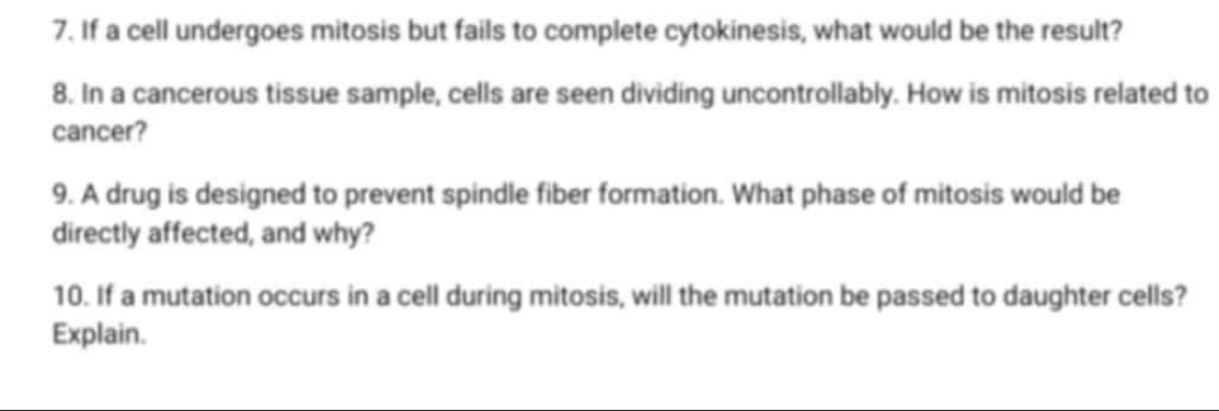 If a cell undergoes mitosis but fails to complete cytokinesis, what would be the result? 
8. In a cancerous tissue sample, cells are seen dividing uncontrollably. How is mitosis related to 
cancer? 
9. A drug is designed to prevent spindle fiber formation. What phase of mitosis would be 
directly affected, and why? 
10. If a mutation occurs in a cell during mitosis, will the mutation be passed to daughter cells? 
Explain.