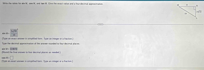 Write the ratios for sin M, cos M, and tan M. Give the exact value and a four-decimal approximation.
sin M= 3sqrt(33)/19 
(Type an exact answer in simplified form. Type an integer or a fraction)
Type the decimal approximation of the answer rounded to four decimal places.
sin M=0.9070
(Round the final answer to four decimal places as needed.)
cos M=□
(Type an exact answer in simplified form. Type an integer or a fraction.)