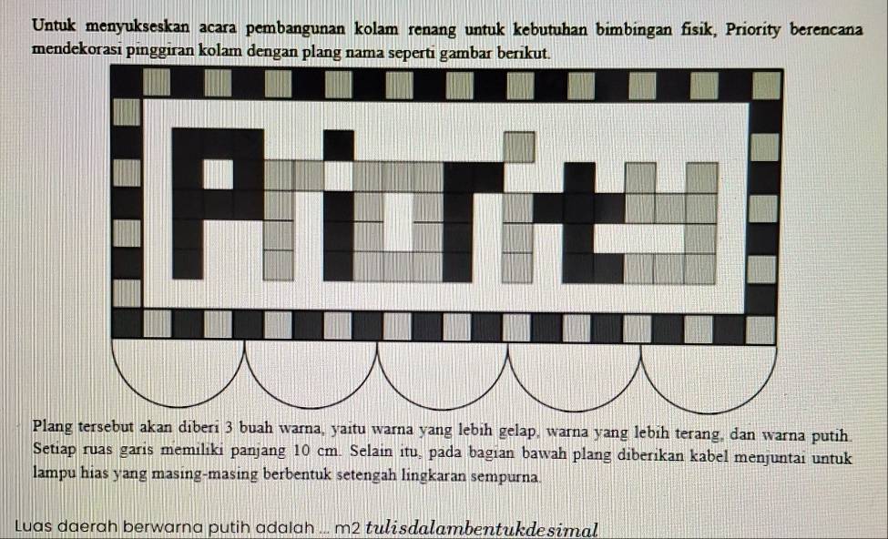 Untuk menyukseskan acara pembangunan kolam renang untuk kebutuhan bimbingan fisik, Priority berencana 
mendekorasi pinggiran kola 
Plang tersebut akan diberi 3 buah warna, yaitu warna yang lebih gelap, warna yang lebih terang, dan warna putih. 
Setiap ruas garis memiliki panjang 10 cm. Selain itu, pada bagian bawah plang diberikan kabel menjuntai untuk 
lampu hias yang masing-masing berbentuk setengah lingkaran sempurna. 
Luas daerah berwarna putih adaIah ... m2 tulisdalambentukdesimal