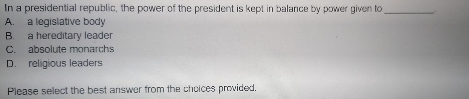 In a presidential republic, the power of the president is kept in balance by power given to_
.
A. a legislative body
B. a hereditary leader
C. absolute monarchs
D. religious leaders
Please select the best answer from the choices provided.