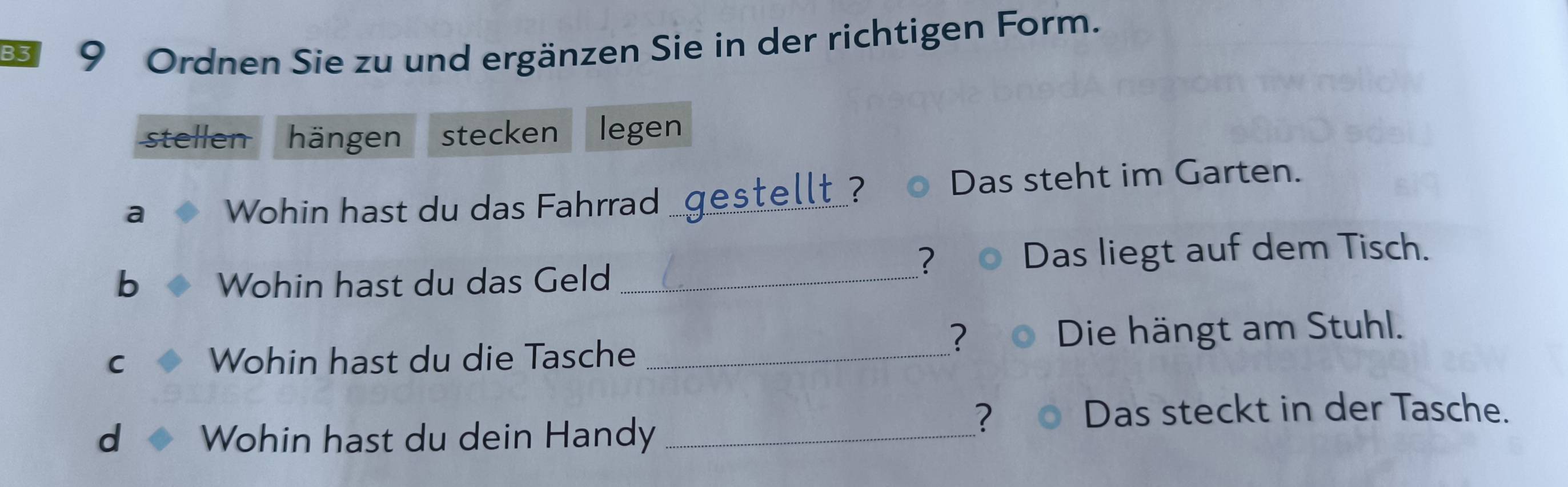 Ordnen Sie zu und ergänzen Sie in der richtigen Form. 
stellen hängen stecken legen 
a Wohin hast du das Fahrrad gestellt ? Das steht im Garten. 
? Das liegt auf dem Tisch. 
b Wohin hast du das Geld_ 
? Die hängt am Stuhl. 
C Wohin hast du die Tasche_ 
d Wohin hast du dein Handy_ 
? Das steckt in der Tasche.