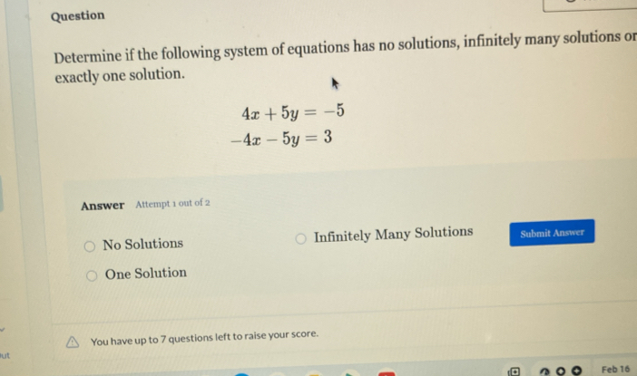 Question
Determine if the following system of equations has no solutions, infinitely many solutions or
exactly one solution.
4x+5y=-5
-4x-5y=3
Answer Attempt 1 out of 2
No Solutions Infinitely Many Solutions Submit Answer
One Solution
lut You have up to 7 questions left to raise your score.
Feb 16