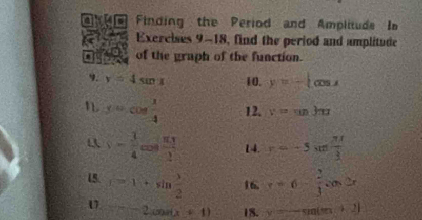 a cn Finding the Period and Amplitude In 
Exercises 9-18, find the period and amplitude 
a of the graph of the function. 
9. y=4sin x 10. y=-1cos x
n sin cos  1/4 
12. y=sin 3π x
s= 3/4 cos  π t/2 
14. y=-5sin  π t/3 
15. r=1+sin  1/2  v=6- 2/3 cos 2x
1 6. 
U =-2cos (x+1) 18. y=-sin (m+2)