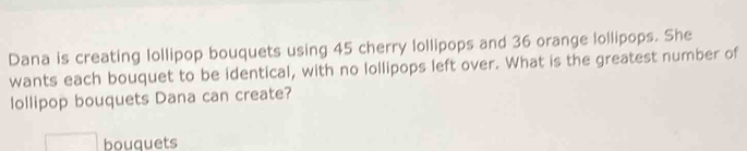 Dana is creating lollipop bouquets using 45 cherry lollipops and 36 orange lollipops. She 
wants each bouquet to be identical, with no lollipops left over. What is the greatest number of 
lollipop bouquets Dana can create? 
bouquets