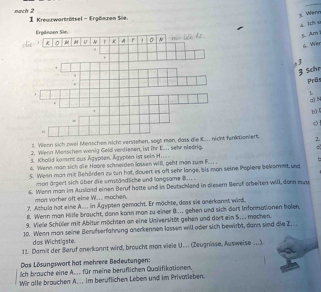 nach 2
3. Wenn
1 Kreuzworträtsel - Ergänzen Sie.
4. Ich s
5. Am l
6. Wer
Schr
Präs
1.
a) N
b)
c)
1. Wenn sich zwei Menschen nicht verstehen, sagt man, dass die K. nicht funktioniert.
2.
2. Wenn Menschen wenig Geld verdienen, ist ihr E… sehr niedrig.
a)
3. Khalid kommt aus Ägypten. Ägypten ist sein H. .
4. Wenn man sich die Haare schneiden lassen will, geht man zum F.. .
b
5. Wenn man mit Behörden zu tun hat, dauert es oft sehr lange, bis mạn seine Papiere bekommt, und
man ärgert sich über die umständliche und langsame B... .
6. Wenn man im Ausland einen Beruf hatte und in Deutschland in diesem Beruf arbeiten will, dann muss
man vorher oft eine W. machen.
7. Athula hat eine A. in Ägypten gemacht. Er möchte, dass sie anerkannt wird.
8. Wenn man Hilfe braucht, dann kann man zu einer B… gehen und sich dort Informationen holen.
9. Viele Schüler mit Abitur möchten an eine Universität gehen und dort ein S... machen.
10. Wenn man seine Berufserfahrung anerkennen lassen will oder sich bewirbt, dann sind die Z.
das Wichtigste.
11. Damit der Beruf anerkannt wird, braucht man viele U. (Zeugnisse, Ausweise …).
Das Lösungswort hat mehrere Bedeutungen:
Ich brauche eine A... für meine beruflichen Qualifikationen.
Wir alle brauchen A... im berüflichen Leben und im Privatleben.