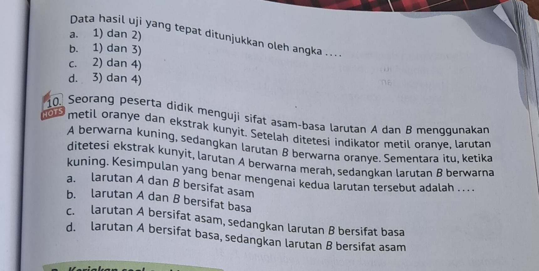 a. 1) dan 2)
Data hasil uji yang tepat ditunjukkan oleh angka ....
b. 1) dan 3)
c. 2) dan 4)
d. 3) dan 4)
10. Seorang peserta didik menguji sifat asam-basa larutan A dan B menggunakan
HOTS metil oranye dan ekstrak kunyit. Setelah ditetesi indikator metil oranye, larutan
A berwarna kuning, sedangkan larutan B berwarna oranye. Sementara itu, ketika
ditetesi ekstrak kunyit, larutan A berwarna merah, sedangkan larutan B berwarna
kuning. Kesimpulan yang benar mengenai kedua larutan tersebut adalah . . . .
a. larutan A dan B bersifat asam
b. larutan A dan B bersifat basa
c. larutan A bersifat asam, sedangkan larutan B bersifat basa
d. larutan A bersifat basa, sedangkan larutan B bersifat asam