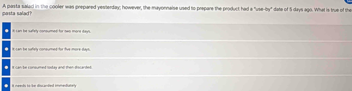 A pasta salad in the cooler was prepared yesterday; however, the mayonnaise used to prepare the product had a "use-by" date of 5 days ago. What is true of the
pasta salad?. It can be safely consumed for two more days.
It can be safely consumed for five more days.
It can be consumed today and then discarded.
It needs to be discarded immediatel