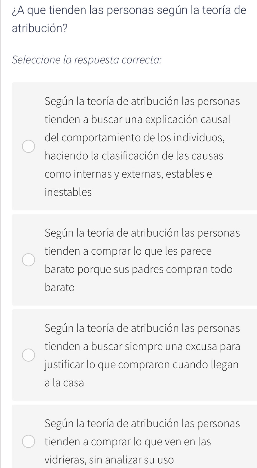 ¿A que tienden las personas según la teoría de
atribución?
Seleccione la respuesta correcta:
Según la teoría de atribución las personas
tienden a buscar una explicación causal
del comportamiento de los individuos,
haciendo la clasificación de las causas
como internas y externas, estables e
inestables
Según la teoría de atribución las personas
tienden a comprar lo que les parece
barato porque sus padres compran todo
barato
Según la teoría de atribución las personas
tienden a buscar siempre una excusa para
justificar lo que compraron cuando llegan
a la casa
Según la teoría de atribución las personas
tienden a comprar lo que ven en las
vidrieras, sin analizar su uso