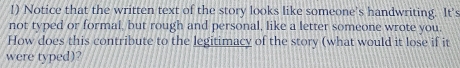 Notice that the written text of the story looks like someone's handwriting. It's 
not typed or formal, but rough and personal, like a letter someone wrote you. 
How does this contribute to the legitimacy of the story (what would it lose if it 
were typed)?