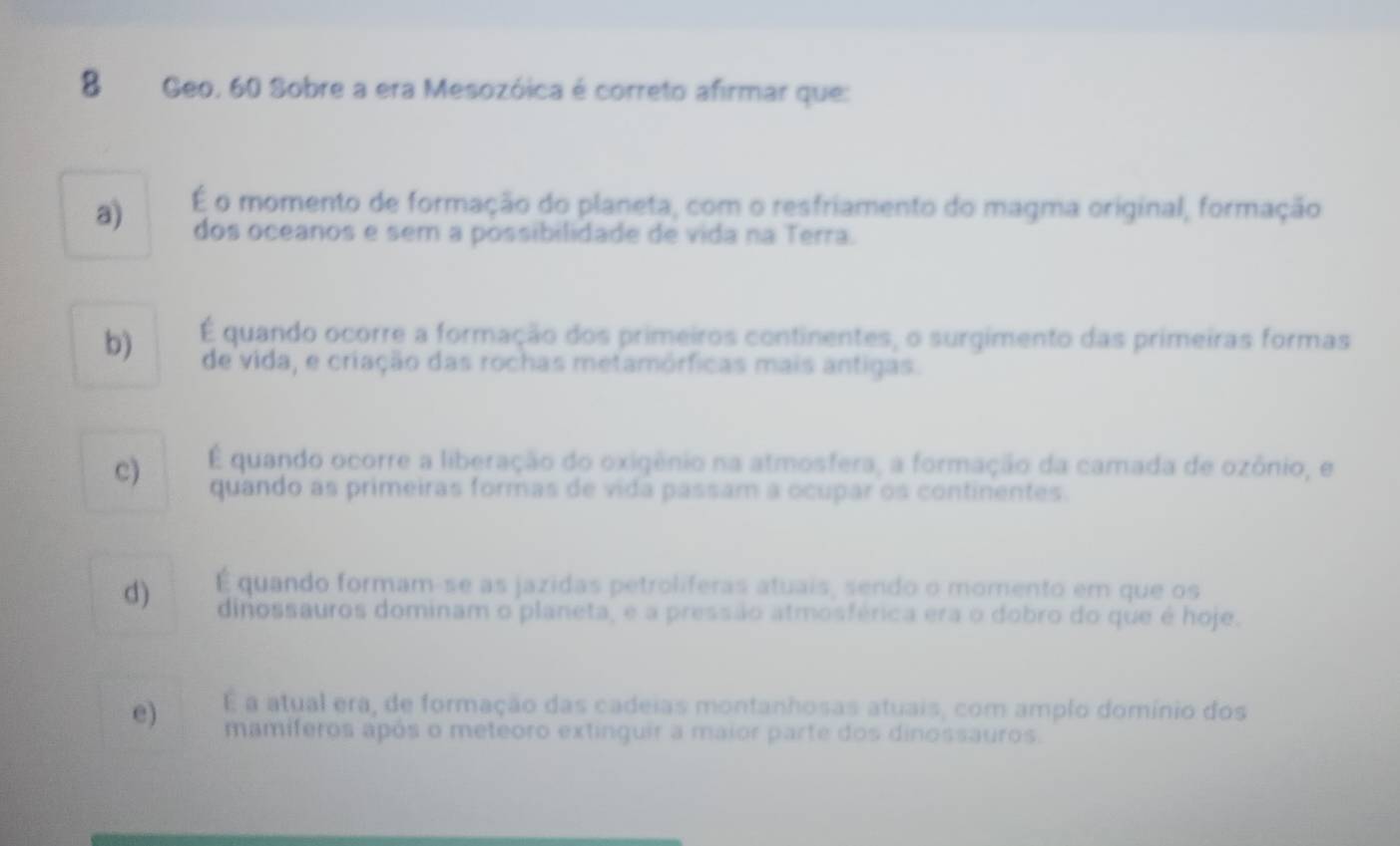 Geo. 60 Sobre a era Mesozóica é correto afirmar que:
a) É o momento de formação do planeta, com o resfriamento do magma original, formação
dos oceanos e sem a possibilidade de vida na Terra.
b) É quando ocorre a formação dos primeiros continentes, o surgimento das primeiras formas
de vida, e criação das rochas metamórficas mais antigas.
c) É quando ocorre a liberação do oxigênio na atmosfera, a formação da camada de ozônio, e
quando as primeiras formas de vida passam a ocupar os continentes.
d) É quando formam-se as jazidas petroliferas atuais, sendo o momento em que os
dinossauros dominam o planeta, e a pressão atmosférica era o dobro do que é hoje.
e) É a atual era, de formação das cadeias montanhosas atuais, com amplo domínio dos
mamíferos após o meteoro extinguir a maior parte dos dinossauros.