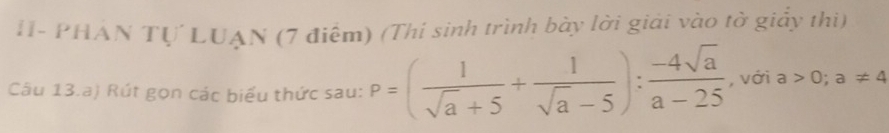 H- PHAN Tự LUAN (7 điểm) (Thí sinh trình bày lời giải vào tờ giảy thi) 
Câu 13.a) Rút gọn các biểu thức sau: P=( 1/sqrt(a)+5 + 1/sqrt(a)-5 ): (-4sqrt(a))/a-25  , với a>0;a!= 4