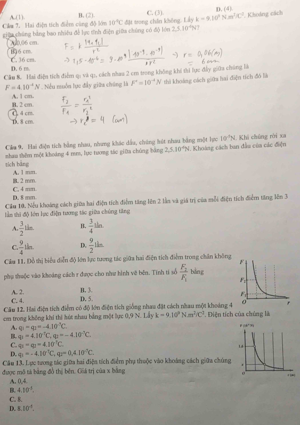 C. (3).
A.(1). B. (2). D. (4).
Câu 7. Hai điện tích điểm cùng độ lớn 10^(-9)C đặt trong chân không. Lấy k=9.10^9N.m^2/C^2. Khoảng cách
giữa chúng bằng bao nhiêu để lực tĩnh điện giữa chúng có độ lớn 2,5.10^(-6)N ?
A40,06 cm.
B26 cm.
C. 36 cm.
D. 6 m.
Câu 8. Hai điện tích điểm q1 và q₂, cách nhau 2 cm trong không khí thì lực đầy giữa chúng là
F=4.10^(-4)N. Nếu muốn lực đầy giữa chúng là F'=10^(-4)N thì khoảng cách giữa hai điện tích đó là
A. l cm.
B. 2 cm.
Q. 4 cm.
D. 8 cm.
Câu 9. Hai điện tích bằng nhau, nhưng khác dấu, chúng hút nhau bằng một lực 10^(-5)N. Khi chúng rời xa
nhau thêm một khoảng 4 mm, lực tương tác giữa chúng bằng 2,5.10^(-6)N. Khoảng cách ban đầu của các điện
tích bằng
A. 1 mm.
B. 2 mm.
C. 4 mm.
D. 8 mm.
Câu 10. Nếu khoảng cách giữa hai điện tích điểm tăng lên 2 lần và giá trị của mỗi điện tích điểm tăng lên 3
lần thì độ lớn lực điện tương tác giữa chúng tăng
A  3/2 lin.
B.  3/4 lan
C. 9/4 lan.
D.  9/2 lan.
Câu 11. Đồ thị biểu diễn độ lớn lực tương tác giữa hai điện tích điểm trong chân không
phụ thuộc vảo khoảng cách r được cho như hình vẽ bên. Tính ti số frac F_2F_1 bàng
A. 2. B. 3.
C. 4. D. 5. 
Câu 12. Hai điện tích điểm có độ lớn điện tích giống nhau đặt cách nhau một khoảng 4
cm trong không khí thì hút nhau bằng một lực 0,9 N. Lấy k=9.10^9N.m^2/C^2. Điện tích của chúng là
A. q_1=q_2=-4.10^(-7)C.
B. q_1=4.10^(-7)C,q_2=-4.10^(-7)C.
C. q_1=q_2=4.10^(-7)C.
D. q_1=-4.10^(-7)C,q_2=0,4.10^(-7)C.
Câu 13. Lực tương tác giữa hai điện tích điểm phụ thuộc vào khoảng cách giữa chúng
được mô tả bằng đồ thị bên. Giá trị của x bằng
A. 0,4.
B. 4.10^(-5).
C. 8.
D. 8.10^(-5).