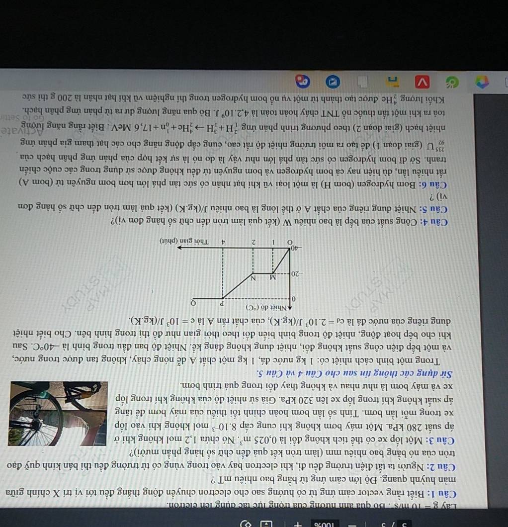 Lay g = 10 m/s '. Bo qua ảnh hương của trọng lực tạc dụng lên eletron.
Câu 1: Biết rằng vector cảm ứng từ có hướng sao cho electron chuyển động thắng đều tới vị trí X chính giữa
màn huỳnh quang. Độ lớn cảm ứng từ bằng bao nhiêu mT ?
Câu 2: Người ta tắt điện trường đều đi, khi electron bay vào trong vùng có từ trường đều thì bán kính quỹ đạo
tròn của nó bằng bao nhiêu mm (làm tròn kết quả đến chữ số hàng phần mười)?
Câu 3: Một lốp xe có thể tích không đổi là 0,025m^3. Nó chứa 1,2 mol không khí 
áp suất 280 kPa. Một máy bơm không khí cung cấp 8.10^(-3) mol không khí vào lốp
xe trong mỗi lần bơm. Tính số lần bơm hoàn chinh tối thiều của máy bơm đề tăng
áp suất không khí trong lốp xe lên 320 kPa. Giả sử nhiệt độ của không khí trong lốp
xe và máy bơm là như nhau và không thay đổi trong quá trình bơm.
Sử dụng các thông tin sau cho Câu 4 và Câu 5.
Trong một bình cách nhiệt có: 1 kg nước đá, 1 kg một chất A dễ nóng chảy, không tan được trong nước,
và một bếp điện công suất không đổi, nhiệt dung không đáng kể. Nhiệt độ ban đầu trong bình là -40°C. Sau
khi cho bếp hoạt động, nhiệt độ trong bình biến đổi theo thời gian như đồ thị trong hình bên. Cho biết nhiệt
dung riêng của nước đá là c_d=2.10^3J/(kg.K) , của chất rắn A là c=10^3J/(kg.K).
Câu 4: Công suất của bếp là bao nhiêu W (kết quả làm tròn đến chữ số hàng đơn vị)?
Câu 5: Nhiệt dung riêng của chất A ở thể lỏng là bao nhiêu a J/(kg.K) (kết quả làm tròn đến chữ số hàng đơn
vi) ?
Câu 6: Bom hydrogen (bom H) là một loại vũ khí hạt nhân có sức tàn phá lớn hơn bom nguyên tử (bom A)
rất nhiều lần, dù hiện nay cả bom hydrogen và bom nguyên tử đều không được sử dụng trong các cuộc chiến
tranh. Sở dĩ bom hydrogen có sức tàn phá lớn như vậy là do nó là sự kết hợp của phản ứng phân hạch của
_(92)^(235)U (giai đoạn 1) để tạo ra môi trường nhiệt độ rất cao, cung cấp động năng cho các hạt tham gia phản ứng
vat
nhiệt hạch (giai đoạn 2) theo phương trình phản ứng _1^(2H+_1^3Hto _2^4He+_0^1n+17,6MeV.  Biết rằng năng lượng
toả ra khi một tấn thuốc nổ TNT cháy hoàn toàn là 4,2.10^9)J. Bỏ qua năng lượng dư ra từ phản ứng phân hạch.
Khối lượng #He được tạo thành từ một vụ nổ bom hydrogen trong thí nghiệm vũ khí hạt nhân là 200 g thì sức