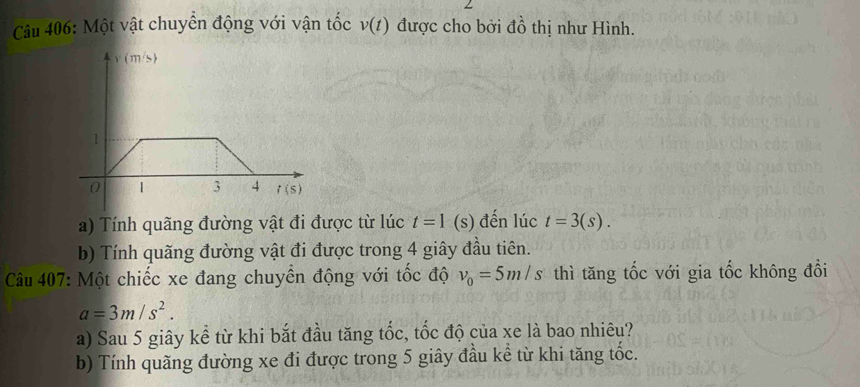 Một vật chuyển động với vận tốc v(t) được cho bởi đồ thị như Hình.
a) Tính quãng đường vật đi được từ lúc t=1(s) đến lúc t=3(s).
b) Tính quãng đường vật đi được trong 4 giây đầu tiên.
Câu 407: Một chiếc xe đang chuyển động với tốc độ v_0=5m/s thì tăng tốc với gia tốc không đổi
a=3m/s^2.
a) Sau 5 giây kể từ khi bắt đầu tăng tốc, tốc độ của xe là bao nhiêu?
b) Tính quãng đường xe đi được trong 5 giây đầu kể từ khi tăng tốc.