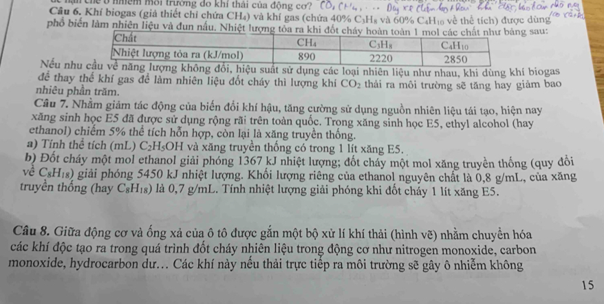 nận chế ở nhềm môi trường do khí thải của động cơ?
Câu 6. Khí biogas (giả thiết chỉ chứa CH₄) và khí gas (chứa 40% C₃H₈ và 60% C₄H₁₀ về thể tích) được dùng
phổ biến làm nhiên liệu và đun nấu. Nhiệt lượng tỏa ra g sau:
Nếu nh suất sử dụng các loại nhiên liệu như nhau, khi dùng khí biogas
để thay thế khí gas để làm nhiên liệu đốt cháy thì lượng khí CO_2
nhiêu phần trăm. thải ra môi trường sẽ tăng hay giảm bao
Câu 7. Nhằm giảm tác động của biến đổi khí hậu, tăng cường sử dụng nguồn nhiên liệu tái tạo, hiện nay
xăng sinh học E5 đã được sử dụng rộng rãi trên toàn quốc. Trọng xăng sinh học E5, ethyl alcohol (hay
ethanol) chiếm 5% thể tích hỗn hợp, còn lại là xăng truyền thống.
a) Tính thể tích (mL) C_2H_5OH và xăng truyền thống có trong 1 lít xăng E5.
b) Đốt cháy một mol ethanol giải phóng 1367 kJ nhiệt lượng; đốt cháy một mol xăng truyền thống (quy đổi
về C_8H_18) giải phóng 5450 kJ nhiệt lượng. Khối lượng riêng của ethanol nguyên chất là 0,8 g/mL, của xăng
truyền thống (hay C_8H_18) là 0,7 g/mL. Tính nhiệt lượng giải phóng khi đốt chảy 1 lít xăng E5.
Câu 8. Giữa động cơ và ống xả của ô tô được gắn một bộ xử lí khí thải (hình vẽ) nhằm chuyền hóa
các khí độc tạo ra trong quá trình đốt cháy nhiên liệu trong động cơ như nitrogen monoxide, carbon
monoxide, hydrocarbon dư... Các khí này nếu thải trực tiếp ra môi trường sẽ gây ô nhiễm không
15