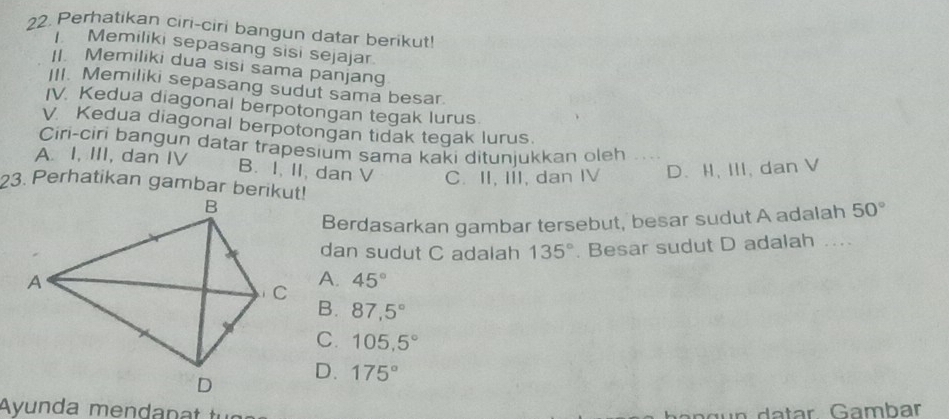 Perhatikan ciri-ciri bangun datar berikut!
Memiliki sepasang sisi sejajar.
Memiliki dua sisi sama panjang
III. Memiliki sepasang sudut sama besar.
IV. Kedua diagonal berpotongan tegak lurus
V. Kedua diagonal berpotongan tidak tegak lurus.
Ciri-ciri bangun datar trapesium sama kaki ditunjukkan oleh
A. I, III, dan IV B. I, II, dan V C. II, III, dan IV D.I, III, dan V
23. Perhatikan gambar berikut!
Berdasarkan gambar tersebut, besar sudut A adalah 50°
dan sudut C adalah 135°. Besar sudut D adalah ....
A.
45°
B. 87,5°
C. 105, 5°
D. 175°
Ayu nd a men ün da tar Gambar