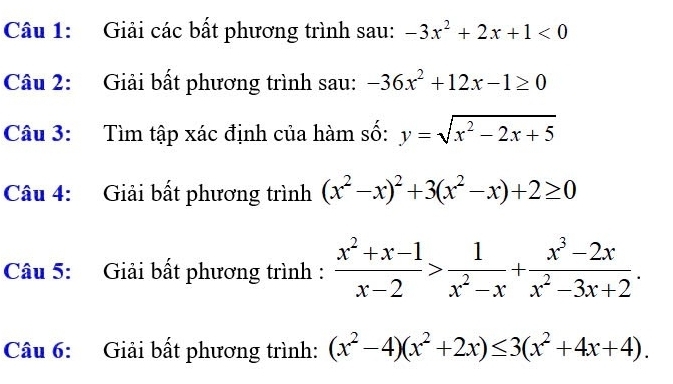 Giải các bất phương trình sau: -3x^2+2x+1<0</tex> 
Câu 2: Giải bất phương trình sau: -36x^2+12x-1≥ 0
Câu 3: Tìm tập xác định của hàm số: y=sqrt(x^2-2x+5)
Câu 4: Giải bất phương trình (x^2-x)^2+3(x^2-x)+2≥ 0
Câu 5: Giải bất phương trình :  (x^2+x-1)/x-2 > 1/x^2-x + (x^3-2x)/x^2-3x+2 . 
Câu 6: Giải bất phương trình: (x^2-4)(x^2+2x)≤ 3(x^2+4x+4).