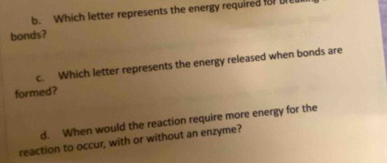 Which letter represents the energy required for bre 
bonds? 
c. Which letter represents the energy released when bonds are 
formed? 
d. When would the reaction require more energy for the 
reaction to occur, with or without an enzyme?