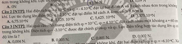 4cm trong không khi. ự c t t t u D. 0,09 N
A. 0N B. 0,36 N C 36 N
Câu 2 [NTP]: Hai điện tích q_1=4.10^(-8)C và q_2=-4.10^(-8)C đặt tại hai điểm A và B cách nhau 4cm trong không
khí. Lực tác dụng lên điện tích q=2.10^(-9)C đặt tại điểm M cách A 4cm, cách B 8cm là
A. 6,75.10^(-4)N B. 1,125.10^(-3)N C. 5,625. 10^(-4)N D. 3,375.10^(-4)N
Câu 3 [NTP]: Hai quả cầu nhỏ mang điện tích q_1=10^(-7)C, q_2=4.10^(-7)C đặt cách nhau một khoảng a=60c r
trong không khí. Điện tích q_3=-3.10^(-7)C được đặt chính giữa q1 và q2. Lực điện tổng hợp tác dụng lên q1 có
độ lớn là ? D. 0,002 N.
A. 0,004 N. B. 0,003 N. C. 0,001 N.
trong không khí, đặt hai điện tích q_1=q_2=-6.10^(-6)C. Xát