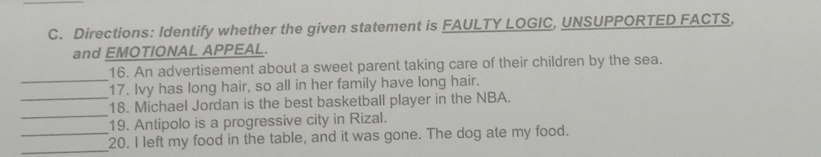 Directions: Identify whether the given statement is FAULTY LOGIC, UNSUPPORTED FACTS, 
and EMOTIONAL APPEAL. 
_ 
16. An advertisement about a sweet parent taking care of their children by the sea. 
17. Ivy has long hair, so all in her family have long hair. 
_ 
_18. Michael Jordan is the best basketball player in the NBA. 
19. Antipolo is a progressive city in Rizal. 
__20. I left my food in the table, and it was gone. The dog ate my food.