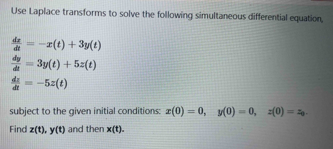 Use Laplace transforms to solve the following simultaneous differential equation,
 dx/dt =-x(t)+3y(t)
 dy/dt =3y(t)+5z(t)
 dz/dt =-5z(t)
subject to the given initial conditions: x(0)=0, y(0)=0, z(0)=z_0. 
Find z(t), y(t) and then x(t).