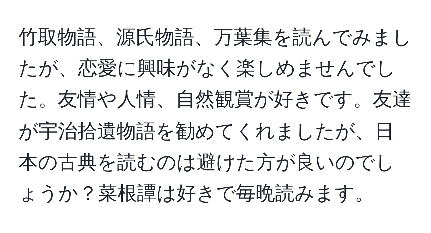 竹取物語、源氏物語、万葉集を読んでみましたが、恋愛に興味がなく楽しめませんでした。友情や人情、自然観賞が好きです。友達が宇治拾遺物語を勧めてくれましたが、日本の古典を読むのは避けた方が良いのでしょうか？菜根譚は好きで毎晩読みます。