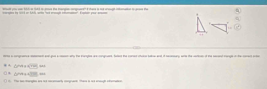Would you use SSS or SAS to prove the triangles congruent? If there is not enough information to prove the
triangles by SSS or SAS, write "not enough informasion". Explain your answer.
T 4
F
Writs a congruence statement and give a reason why the triangles are congruent. Select the correct choice below and, if necessary, write the vertices of the second trangle in the correct order,
A. △ FVB △ YSR GAS
B △ FVB △ SSS
C. The two triangles are not necessarily congruent. There is not enough information.