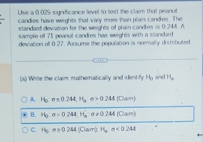 Use a 0.025 significance level to test the claim that peanut
candies have weights that vary more than plain candies. The
standard deviation for the weights of plain candies is 0.244. A
sample of 71 peanut candies has weights with a standard
deviation of 0.27. Assume the population is normally distributed.
(a) Write the claim mathematically and identify Hg and H_a
A. H_0:sigma ≤ 0.244, H_a:sigma >0.244 (Clam
B. H_0:sigma =0.244, H_a':sigma != 0.244 (Claim
C. H_0:sigma ≥ 0.244(Claim):H_a:sigma <0.244