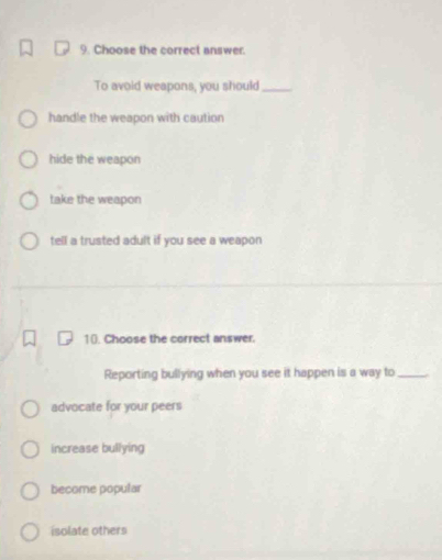 Choose the correct answer.
To avoid weapons, you should_
handle the weapon with caution
hide the weapon
take the weapon
tell a trusted adult if you see a weapon
10. Choose the correct answer.
Reporting bullying when you see it happen is a way to_
advocate for your peers
increase bullying
become popular
isolate others