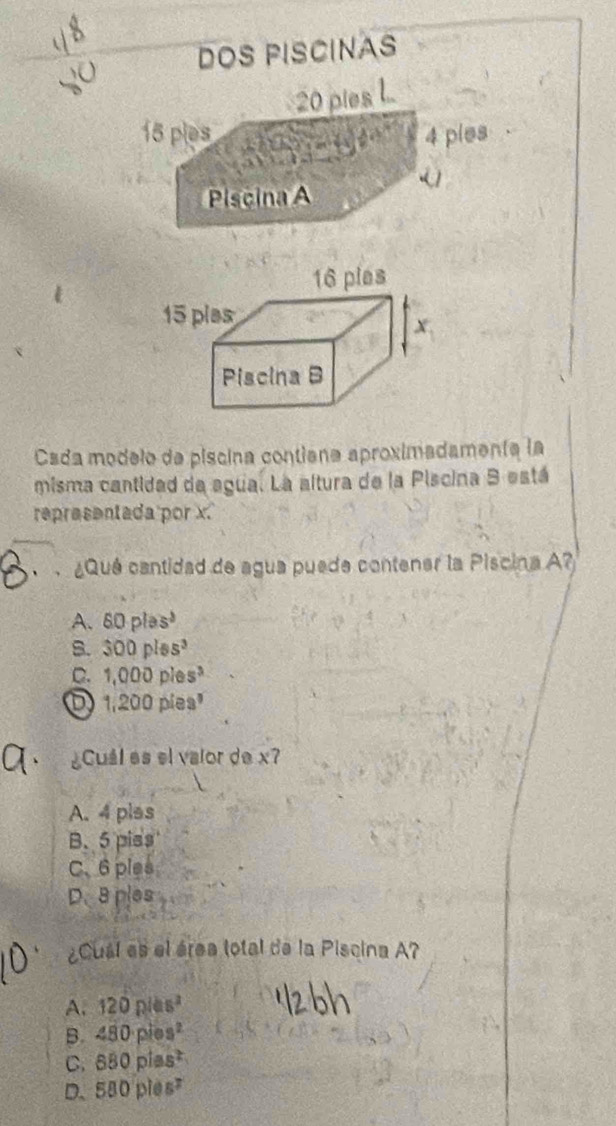 DOS PISCINAS
20 pies .
15 ples 4 ples

a
Piscina A
Csda modelo de piscina contiana aproximadamenta la
misma cantidad da agua. La altura de la Piscina 9 está
representada por x.
¿Qué cantidad de agua puede contener la Piscina A?
A. 60plas^b
B. 300plss^3
C. 1,000ples^3
1,200pies^,
¿Cuál es el valor de x?
A. 4 plas
B. 5 piss
C、 6 ples
D. 8 ples
¿Cuál es el área total de la Piscina A?
A. 120plas^2
B. 480pies^2
C. 880plas^2
D. 580ples^7