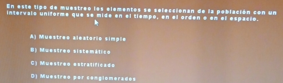 En este tipo de muestreo los elementos se seleccionan de la población con un
intervalo uniforme que se mide en el tiempo, en el orden o en el espacio.
A) Muestreo aleatorio simple
B) Muestreo sistemático
C) Muestreo estratificado
D) Muestreo por congiomerados