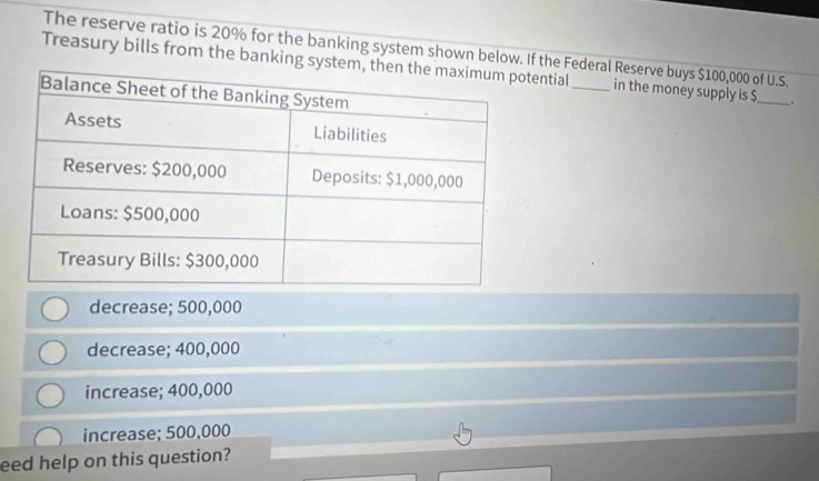 The reserve ratio is 20% for the banking system shown below. If the Federal Reserve buys $100,000 of U.S.
Treasury bills from the banking syntial_ in the money supply is $ _ .
decrease; 500,000
decrease; 400,000
increase; 400,000
increase; 500,000
eed help on this question?