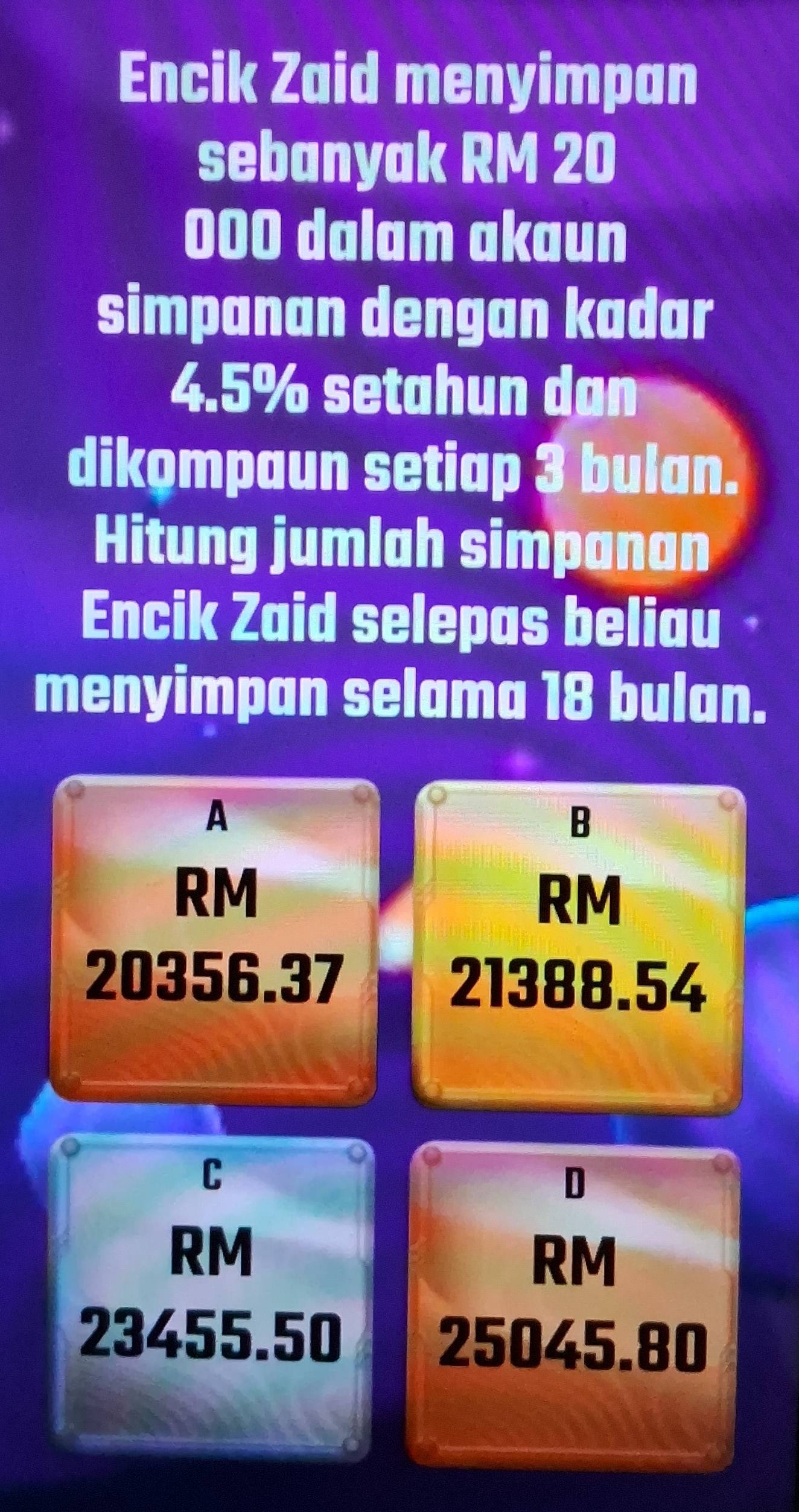 Encik Zaid menyimpan
sebanyak RM 20
000 dalam akaun
simpanan dengan kadar
4.5% setahun dan
dikompaun setiap 3 bulan.
Hitung jumlah simpanan
Encik Zaid selepas beliau
menyimpan selama 18 bulan.
A
B
RM
RM
20356.37 21388.54
C
D
RM
RM
23455.50 25045.80