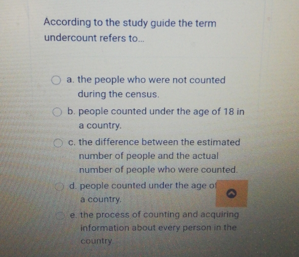 According to the study guide the term
undercount refers to...
a. the people who were not counted
during the census.
b. people counted under the age of 18 in
a country.
c. the difference between the estimated
number of people and the actual
number of people who were counted.
d. people counted under the age of
a country.
e. the process of counting and acquiring
information about every person in the
country.