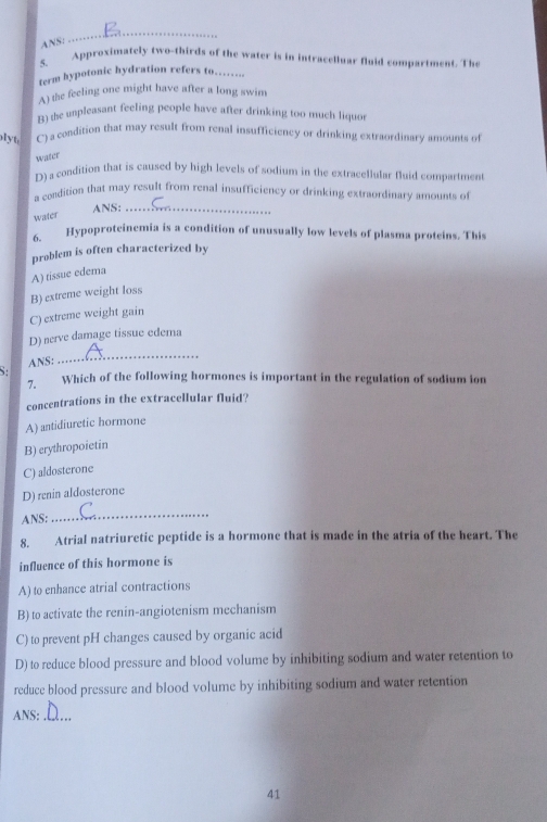 ANS:
_
5. Approximately two-thirds of the water is in intracelluar fluid compartment. The
ferm hypotonic hydration refers to….
A) the feeling one might have after a long swim
B) the unpleasant feeling people have after drinking too much liquor
lyt C) a condition that may result from renal insufficiency or drinking extraordinary amounts of
water
D) a condition that is caused by high levels of sodium in the extracellular fluid compartment
a condition that may result from renal insufficiency or drinking extraordinary amounts of
ANS:_
water
6 Hypoproteinemia is a condition of unusually low levels of plasma proteins. This
problem is often characterized by
A) tissue edema
B) extreme weight loss
C) extreme weight gain
D) nerve damage tissue edema
ANS:
_
7. Which of the following hormones is important in the regulation of sodium ion
concentrations in the extracellular fluid?
A) antidiuretic hormone
B) erythropoietin
C) aldosterone
D) renin aldosterone
ANS:
_
8. Atrial natriuretic peptide is a hormone that is made in the atria of the heart. The
influence of this hormone is
A) to enhance atrial contractions
B) to activate the renin-angiotenism mechanism
C) to prevent pH changes caused by organic acid
D) to reduce blood pressure and blood volume by inhibiting sodium and water retention to
reduce blood pressure and blood volume by inhibiting sodium and water retention
ANS;_
41