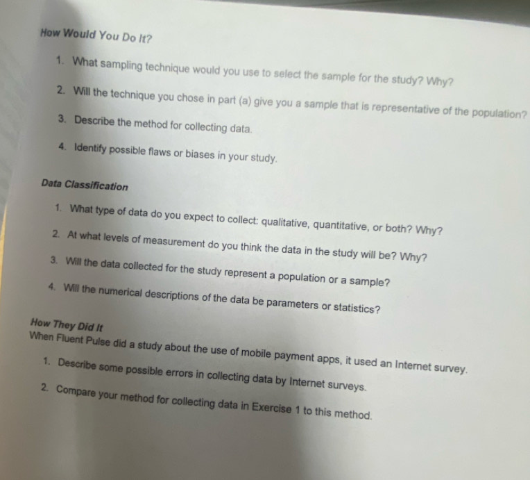 How Would You Do It? 
1. What sampling technique would you use to select the sample for the study? Why? 
2. Will the technique you chose in part (a) give you a sample that is representative of the population? 
3. Describe the method for collecting data. 
4. Identify possible flaws or biases in your study. 
Data Classification 
1. What type of data do you expect to collect: qualitative, quantitative, or both? Why? 
2. At what levels of measurement do you think the data in the study will be? Why? 
3. Will the data collected for the study represent a population or a sample? 
4. Will the numerical descriptions of the data be parameters or statistics? 
How They Did It 
When Fluent Pulse did a study about the use of mobile payment apps, it used an Internet survey. 
1. Describe some possible errors in collecting data by Internet surveys. 
2. Compare your method for collecting data in Exercise 1 to this method.
