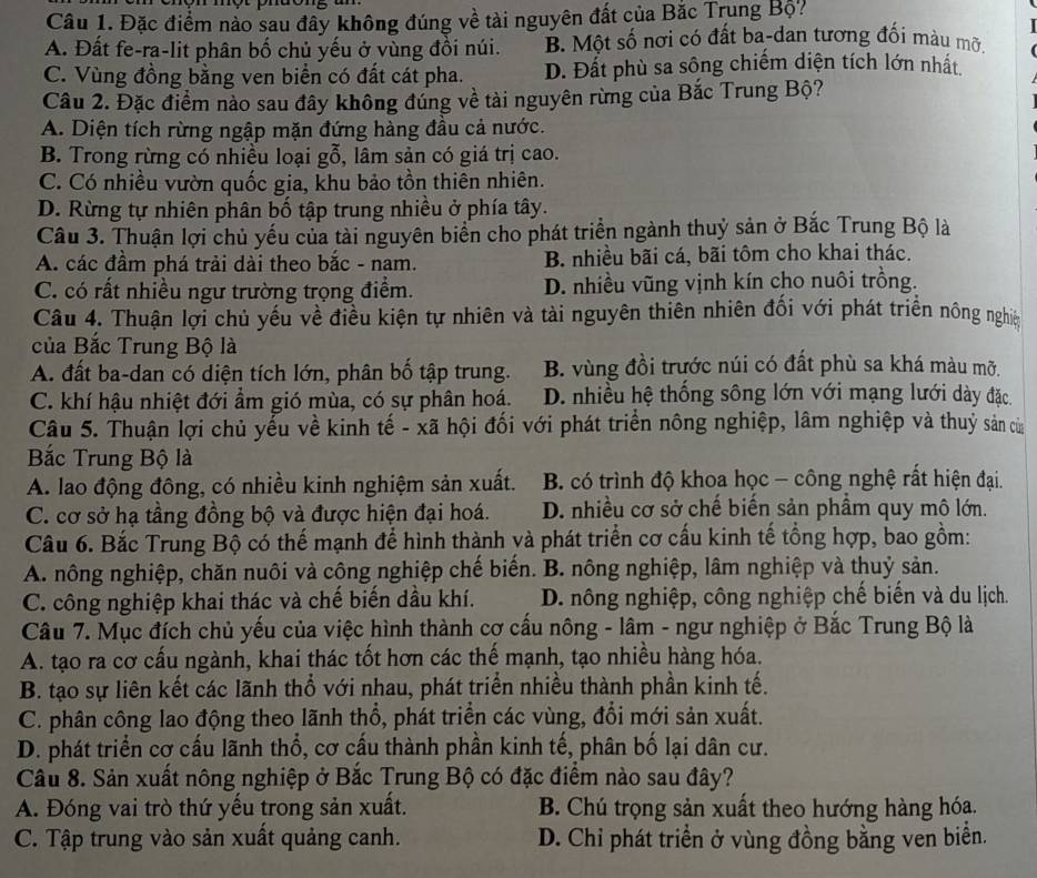 Đặc điểm nào sau đây không đúng về tài nguyên đất của Bắc Trung Bộ?
A. Đất fe-ra-lit phân bố chủ yếu ở vùng đồi núi. B. Một số nơi có đất ba-dan tương đối màu mỡ.
C. Vùng đồng bằng ven biển có đất cát pha. D. Đất phù sa sông chiếm diện tích lớn nhất.
Câu 2. Đặc điểm nào sau đây không đúng về tài nguyên rừng của Bắc Trung Bộ?
A. Diện tích rừng ngập mặn đứng hàng đầu cả nước.
B. Trong rừng có nhiều loại gỗ, lâm sản có giá trị cao.
C. Có nhiều vườn quốc gia, khu bảo tồn thiên nhiên.
D. Rừng tự nhiên phân bố tập trung nhiều ở phía tây.
Câu 3. Thuận lợi chủ yếu của tài nguyên biển cho phát triển ngành thuỷ sản ở Bắc Trung Bộ là
A. các đầm phá trải dài theo bắc - nam. B nhiều bãi cá, bãi tôm cho khai thác.
C. có rất nhiều ngư trường trọng điểm. D. nhiều vũng vịnh kín cho nuôi trồng.
Câu 4. Thuận lợi chủ yếu về điều kiện tự nhiên và tài nguyên thiên nhiên đối với phát triển nông nghiệ
của Bắc Trung Bộ là
A. đất ba-dan có diện tích lớn, phân bố tập trung. B. vùng đồi trước núi có đất phù sa khá màu mỡ.
C. khí hậu nhiệt đới ẩm gió mùa, có sự phân hoá. D. nhiều hệ thống sông lớn với mạng lưới dày đặc.
Câu 5. Thuận lợi chủ yểu về kinh tế - xã hội đối với phát triển nông nghiệp, lâm nghiệp và thuỷ sản của
Bắc Trung Bộ là
A. lao động đông, có nhiều kinh nghiệm sản xuất. B. có trình độ khoa học - công nghệ rất hiện đại.
C. cơ sở hạ tầng đồng bộ và được hiện đại hoá. D. nhiều cơ sở chế biến sản phầm quy mô lớn.
Câu 6. Bắc Trung Bộ có thế mạnh để hình thành và phát triển cơ cấu kinh tế tổng hợp, bao gồm:
A. nông nghiệp, chăn nuôi và công nghiệp chế biển. B. nông nghiệp, lâm nghiệp và thuỷ sản.
C. công nghiệp khai thác và chế biến dầu khí. D. nông nghiệp, công nghiệp chế biến và du lịch.
Câu 7. Mục đích chủ yếu của việc hình thành cợ cấu nông - lâm - ngư nghiệp ở Bắc Trung Bộ là
A. tạo ra cơ cấu ngành, khai thác tốt hơn các thế mạnh, tạo nhiều hàng hóa.
B. tạo sự liên kết các lãnh thổ với nhau, phát triển nhiều thành phần kinh tế.
C. phân công lao động theo lãnh thổ, phát triển các vùng, đổi mới sản xuất.
D. phát triển cơ cấu lãnh thổ, cơ cấu thành phần kinh tế, phân bố lại dân cư.
Câu 8. Sản xuất nông nghiệp ở Bắc Trung Bộ có đặc điểm nào sau đây?
A. Đóng vai trò thứ yếu trong sản xuất. B. Chú trọng sản xuất theo hướng hàng hóa.
C. Tập trung vào sản xuất quảng canh. D. Chỉ phát triển ở vùng đồng bằng ven biển.