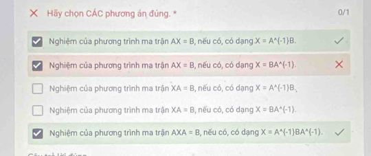 Hãy chọn CÁC phương án đúng. * 0/1
Nghiệm của phương trình ma trận AX=B , nếu có, có dạng X=A^(wedge) -1 B.
Nghiệm của phương trình ma trận AX=B , nếu có, có dạng X=BA^(wedge)(-1).
Nghiệm của phương trình ma trận XA=B , nếu có, có dạng X=A^(wedge) -1 B_1
Nghiệm của phương trình ma trận XA=B , nếu có, có dạng X=BA^(wedge) -1.
Nghiệm của phương trình ma trận AXA=B 3, nếu có, có dạng X=A^(wedge) -1 BA^(wedge) -1.